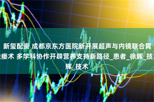 新玺配资 成都京东方医院新开展超声与内镜联合胃造瘘术 多学科协作开辟营养支持新路径_患者_徐辉_技术