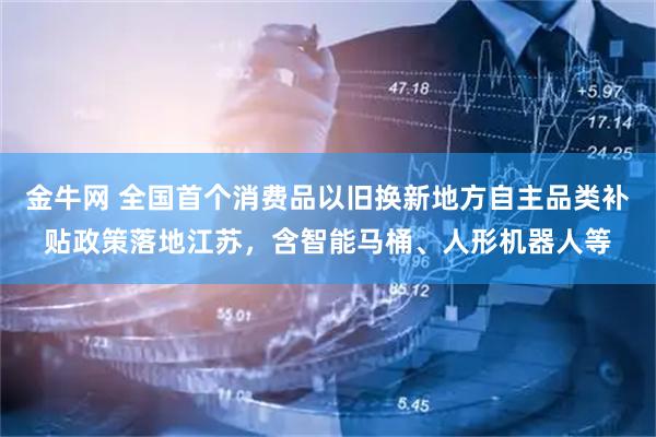 金牛网 全国首个消费品以旧换新地方自主品类补贴政策落地江苏，含智能马桶、人形机器人等