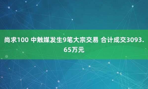尚求100 中触媒发生9笔大宗交易 合计成交3093.65万元