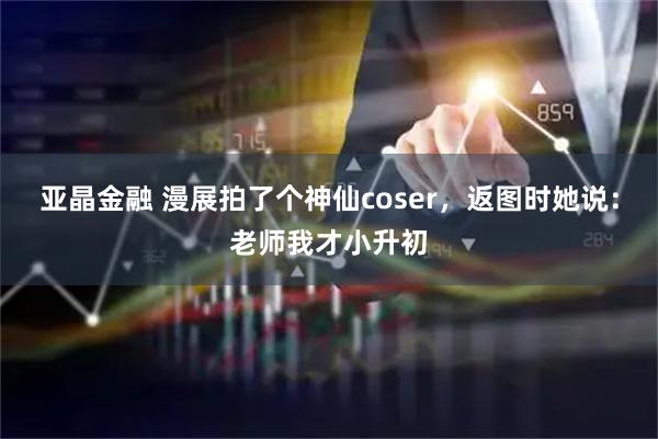 亚晶金融 漫展拍了个神仙coser，返图时她说：老师我才小升初