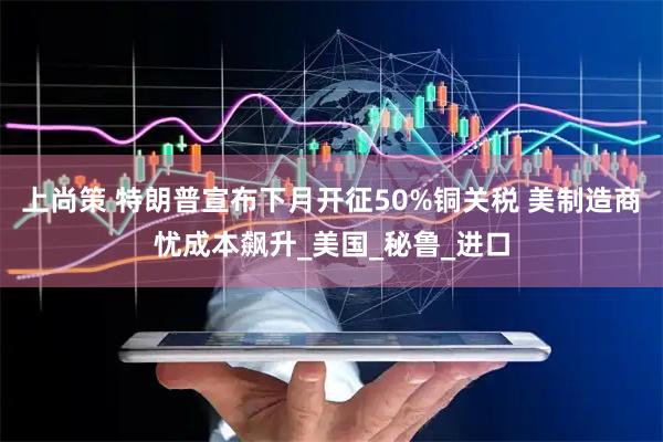 上尚策 特朗普宣布下月开征50%铜关税 美制造商忧成本飙升_美国_秘鲁_进口