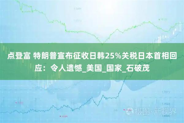 点登富 特朗普宣布征收日韩25%关税日本首相回应：令人遗憾_美国_国家_石破茂