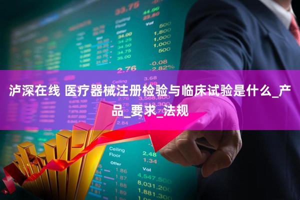 泸深在线 医疗器械注册检验与临床试验是什么_产品_要求_法规