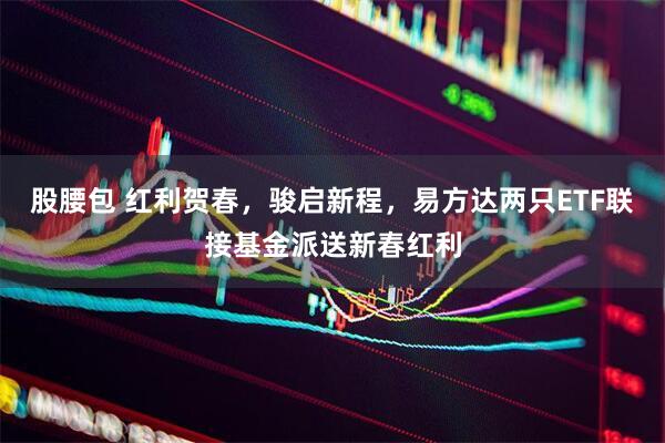 股腰包 红利贺春，骏启新程，易方达两只ETF联接基金派送新春红利