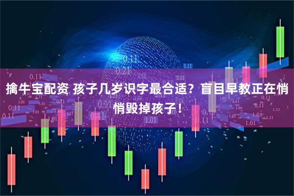 擒牛宝配资 孩子几岁识字最合适?盲目早教正在悄悄毁掉孩子!