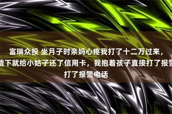 富瑞众投 坐月子时亲妈心疼我打了十二万过来,婆婆截下就给小姑子还了信用卡,我抱着孩子直接打了报警电话