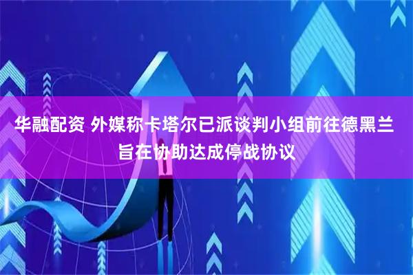 华融配资 外媒称卡塔尔已派谈判小组前往德黑兰 旨在协助达成停战协议