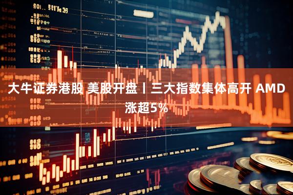 大牛证券港股 美股开盘丨三大指数集体高开 AMD涨超5%