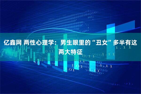 亿鑫网 两性心理学:男生眼里的“丑女”多半有这两大特征