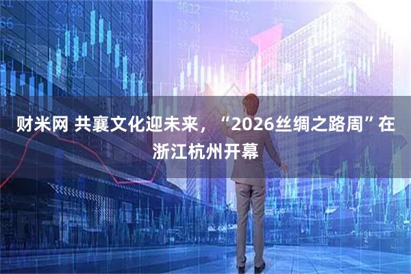 财米网 共襄文化迎未来，“2026丝绸之路周”在浙江杭州开幕