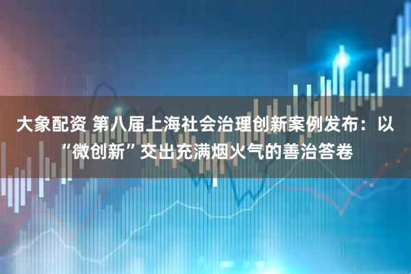 大象配资 第八届上海社会治理创新案例发布：以“微创新”交出充满烟火气的善治答卷