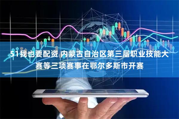 51我也要配资 内蒙古自治区第三届职业技能大赛等三项赛事在鄂尔多斯市开赛