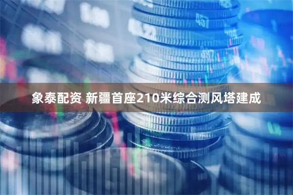 象泰配资 新疆首座210米综合测风塔建成