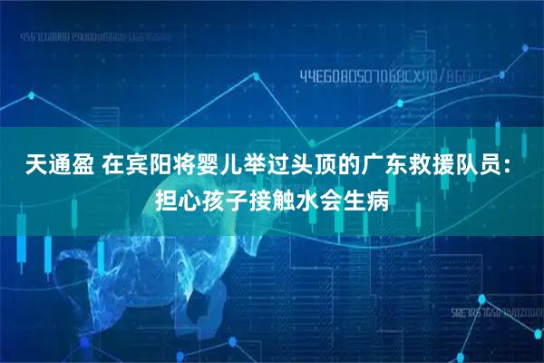 天通盈 在宾阳将婴儿举过头顶的广东救援队员: 担心孩子接触水会生病