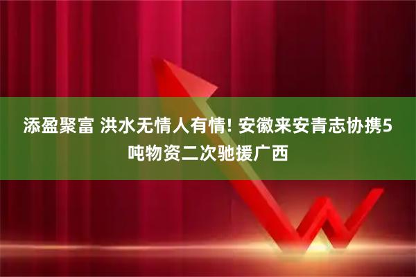 添盈聚富 洪水无情人有情! 安徽来安青志协携5吨物资二次驰援广西