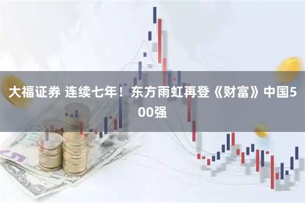 大福证券 连续七年！东方雨虹再登《财富》中国500强