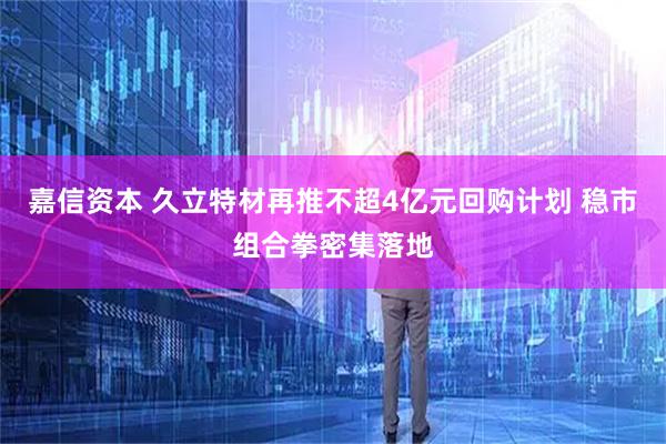 嘉信资本 久立特材再推不超4亿元回购计划 稳市组合拳密集落地