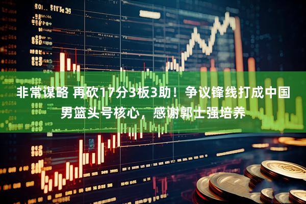 非常谋略 再砍17分3板3助！争议锋线打成中国男篮头号核心，感谢郭士强培养