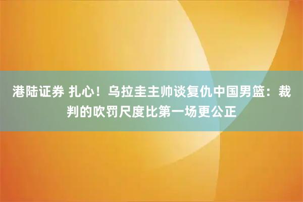 港陆证券 扎心！乌拉圭主帅谈复仇中国男篮：裁判的吹罚尺度比第一场更公正
