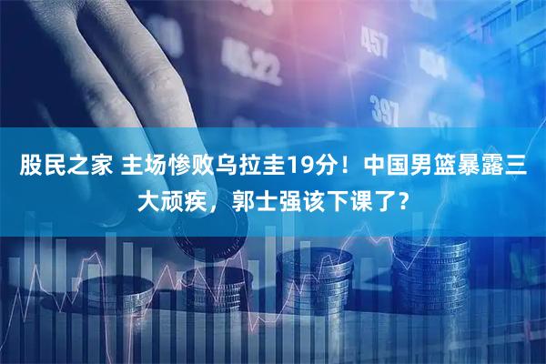 股民之家 主场惨败乌拉圭19分！中国男篮暴露三大顽疾，郭士强该下课了？