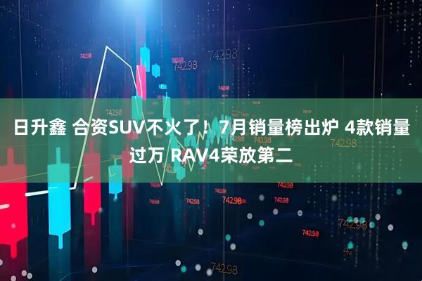 日升鑫 合资SUV不火了！7月销量榜出炉 4款销量过万 RAV4荣放第二