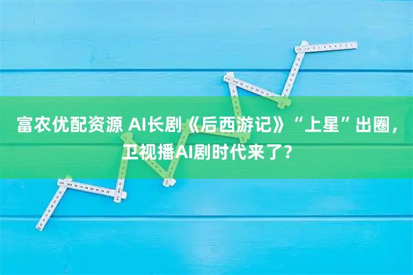 富农优配资源 AI长剧《后西游记》“上星”出圈,卫视播AI剧时代来了?